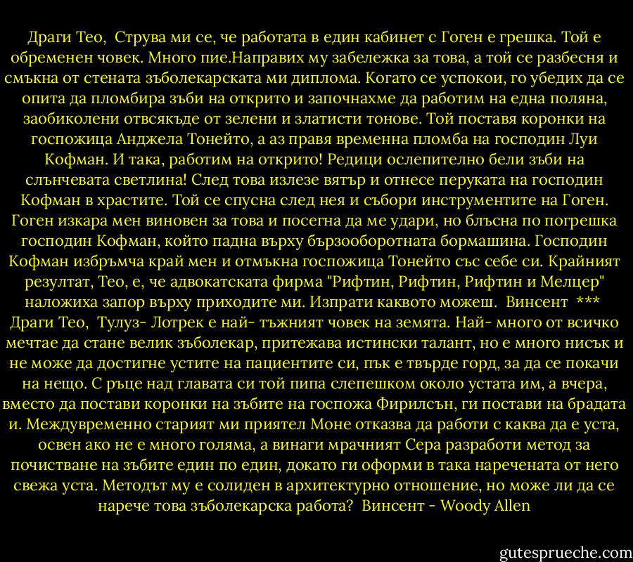 Драги Тео,<br /><br />Струва ми се, че работата в един кабинет с Гоген е грешка. Той е обременен човек. Много пие.Направих му забележка за това, а той се разбесня и смъкна от стената зъболекарската ми диплома. Когато се успокои, го убедих да се опита да пломбира зъби на открито и започнахме да работим на една поляна, заобиколени отвсякъде от зелени и златисти тонове. Той поставя коронки на госпожица Анджела Тонейто, а аз правя временна пломба на господин Луи Кофман. И така, работим на открито! Редици ослепително бели зъби на слънчевата светлина! След това излезе вятър и отнесе перуката на господин Кофман в храстите. Той се спусна след нея и събори инструментите на Гоген. Гоген изкара мен виновен за това и посегна да ме удари, но блъсна по погрешка господин Кофман, който падна върху бързооборотната бормашина. Господин Кофман избръмча край мен и отмъкна госпожица Тонейто със себе си. Крайният резултат, Тео, е, че адвокатската фирма "Рифтин, Рифтин, Рифтин и Мелцер" наложиха запор върху приходите ми. Изпрати каквото можеш.<br /><br />Винсент<br /><br />***<br /><br />Драги Тео,<br /><br />Тулуз- Лотрек е най- тъжният човек на земята. Най- много от всичко мечтае да стане велик зъболекар, притежава истински талант, но е много нисък и не може да достигне устите на пациентите си, пък е твърде горд, за да се покачи на нещо. С ръце над главата си той пипа слепешком около устата им, а вчера, вместо да постави коронки на зъбите на госпожа Фирилсън, ги постави на брадата и. Междувременно старият ми приятел Моне отказва да работи с каква да е уста, освен ако не е много голяма, а винаги мрачният Сера разработи метод за почистване на зъбите един по един, докато ги оформи в така наречената от него свежа уста. Методът му е солиден в архитектурно отношение, но може ли да се нарече това зъболекарска работа?<br /><br />Винсент - Woody Allen
