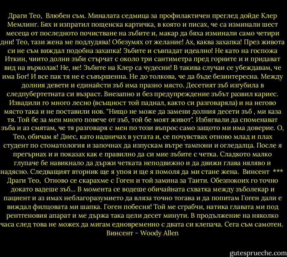 Драги Тео,<br /><br />Влюбен съм. Миналата седмица за профилактичен преглед дойде Клер Мемлинг. Бях и изпратил пощенска картичка, в която и писах, че са изминали шест месеца от последното почистване на зъбите и, макар да бяха изминали само четири дни! Тео, тази жена ме подлудява! Обезумях от желание! Ах, каква захапка! През живота си не съм виждал подобна захапка! Зъбите и съвпадат идеално! Не като на госпожа Иткин, чиито долни зъби стърчат с около три сантиметра пред горните и и придават вид на върколак! Не, не! Зъбите на Клер са чудесни! В такива случаи се убеждавам, че има Бог! И все пак тя не е съвършенна. Не до толкова, че да бъде безинтересна. Между долния девети и единайсти зъб има празно място. Десетият зъб изгубила в следпубертетната си възраст. Внезапно и без предупреждение зъбът развил кариес. Извадили го много лесно (всъщност той паднал, както си разговаряла) и на негово място така и не поставили нов. "Нищо не може да замени долния десети зъб , ми каза тя. Той бе за мен много повече от зъб, той бе моят живот". Избягвали да споменават зъба и аз смятам, че тя разговаря с мен по този въпрос само защото ми има доверие. О, Тео, обичам я! Днес, като надничах в устата и, се почувствах отново млад и плах студент по стоматология и започнах да изпускам вътре тампони и огледалца. После я прегърнах и и показах как е правилно да си мие зъбите с четка. Сладкото малко глупаче бе навикнало да държи четката неподвижно и да движи глава няляво и надясно. Следващият вторник ще я упоя и ще я помоля да ми стане жена.<br /><br />Винсент<br /><br />***<br /><br />Драги Тео,<br /><br />Отново се скарахме с Гоген и той замина за Таити. Обезпокоих го точно докато вадеше зъб… В момента се водеше обичайната схватка между зъболекар и пациент и аз имах неблагоразумието да вляза точно тогава и да попитам Гоген дали е виждал филцовата ми шапка. Гоген побесня! Той ме сграбчи, натика главата ми под рентгеновия апарат и ме държа така цели десет минути. В продължение на няколко часа след това не можех да мигам едновременно с двата си клепача. Сега съм самотен.<br /><br />Винсент - Woody Allen