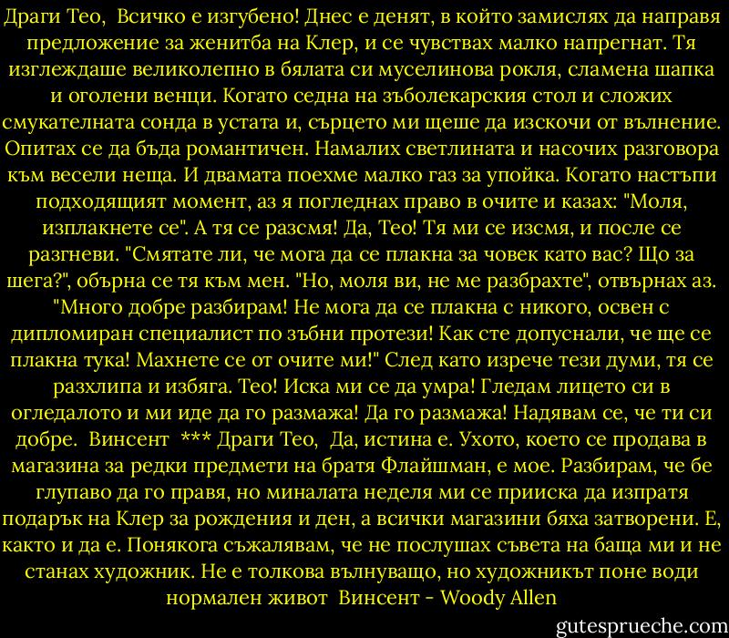 Драги Тео,<br /><br />Всичко е изгубено! Днес е денят, в който замислях да направя предложение за женитба на Клер, и се чувствах малко напрегнат. Тя изглеждаше великолепно в бялата си муселинова рокля, сламена шапка и оголени венци. Когато седна на зъболекарския стол и сложих смукателната сонда в устата и, сърцето ми щеше да изскочи от вълнение. Опитах се да бъда романтичен. Намалих светлината и насочих разговора към весели неща. И двамата поехме малко газ за упойка. Когато настъпи подходящият момент, аз я погледнах право в очите и казах: "Моля, изплакнете се". А тя се разсмя! Да, Тео! Тя ми се изсмя, и после се разгневи. "Смятате ли, че мога да се плакна за човек като вас? Що за шега?", обърна се тя към мен. "Но, моля ви, не ме разбрахте", отвърнах аз. "Много добре разбирам! Не мога да се плакна с никого, освен с дипломиран специалист по зъбни протези! Как сте допуснали, че ще се плакна тука! Махнете се от очите ми!" След като изрече тези думи, тя се разхлипа и избяга. Тео! Иска ми се да умра! Гледам лицето си в огледалото и ми иде да го размажа! Да го размажа! Надявам се, че ти си добре.<br /><br />Винсент<br /><br />***<br />Драги Тео,<br /><br />Да, истина е. Ухото, което се продава в магазина за редки предмети на братя Флайшман, е мое. Разбирам, че бе глупаво да го правя, но миналата неделя ми се прииска да изпратя подарък на Клер за рождения и ден, а всички магазини бяха затворени. Е, както и да е. Понякога съжалявам, че не послушах съвета на баща ми и не станах художник. Не е толкова вълнуващо, но художникът поне води нормален живот<br /><br />Винсент - Woody Allen
