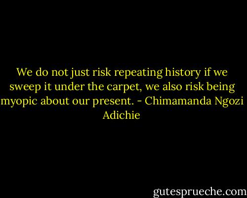We do not just risk repeating history if we sweep it under the carpet, we also risk being myopic about our present. - Chimamanda Ngozi Adichie