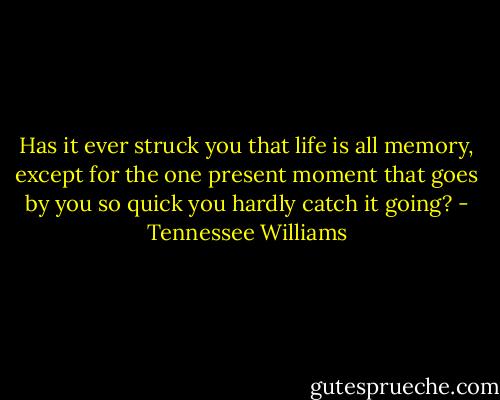 Has it ever struck you that life is all memory, except for the one present moment that goes by you so quick you hardly catch it going? - Tennessee Williams