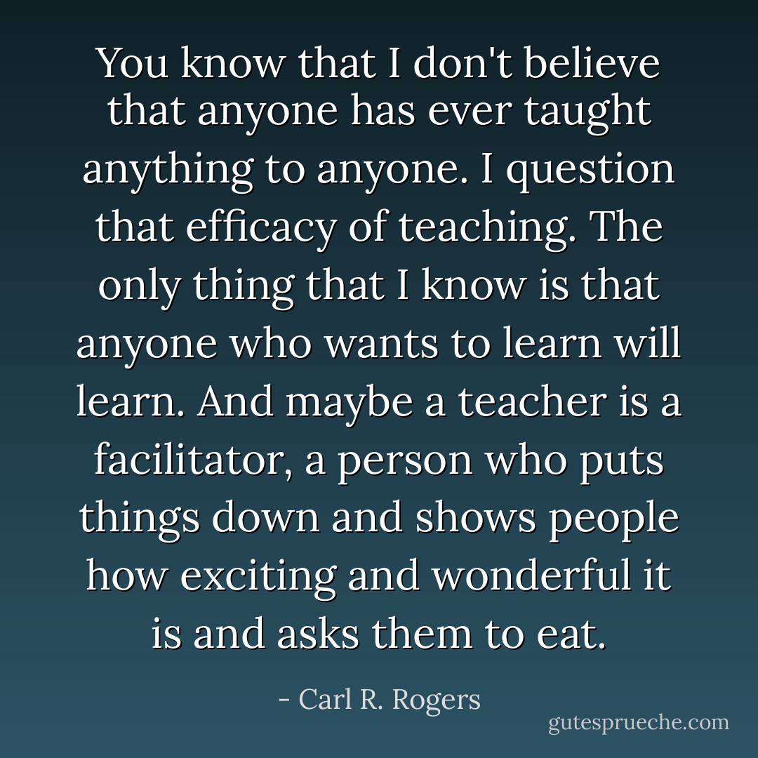 You know that I don't believe that anyone has ever taught anything to anyone. I question that efficacy of teaching. The only thing that I know is that anyone who wants to learn will learn. And maybe a teacher is a facilitator, a person who puts things down and shows people how exciting and wonderful it is and asks them to eat. - Carl R. Rogers