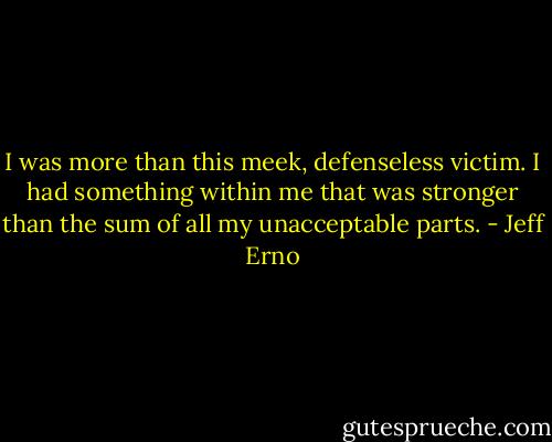 I was more than this meek, defenseless victim. I had something within me that was stronger than the sum of all my unacceptable parts. - Jeff Erno