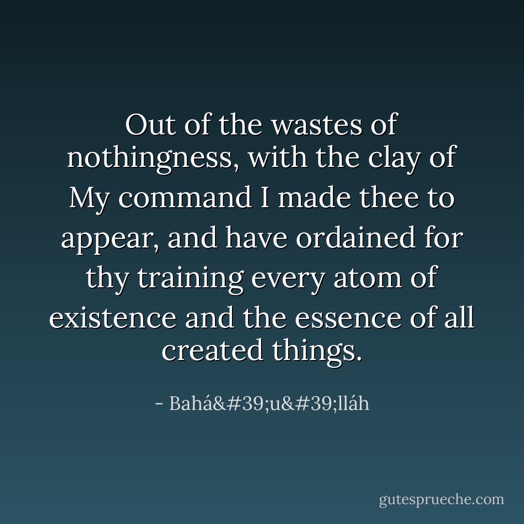 Out of the wastes of nothingness, with the clay of My command I made thee to appear, and have ordained for thy training every atom of existence and the essence of all created things. - Bahá'u'lláh