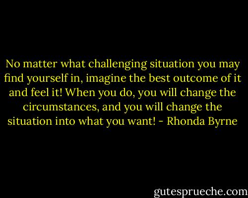 No matter what challenging situation you may find yourself in, imagine the best outcome of it and feel it! When you do, you will change the circumstances, and you will change the situation into what you want! - Rhonda Byrne