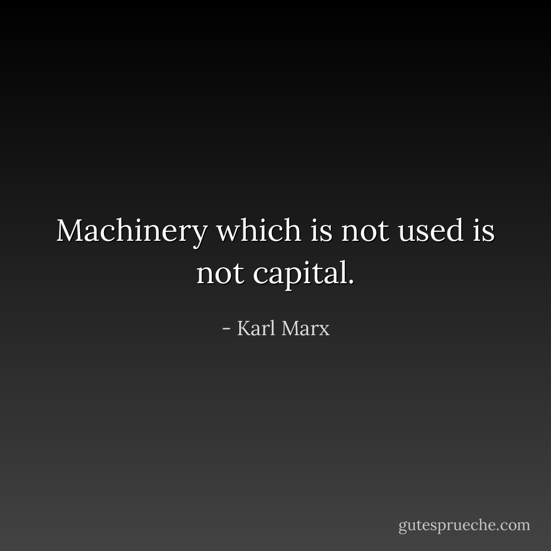 Machinery which is not used is not capital. - Karl Marx