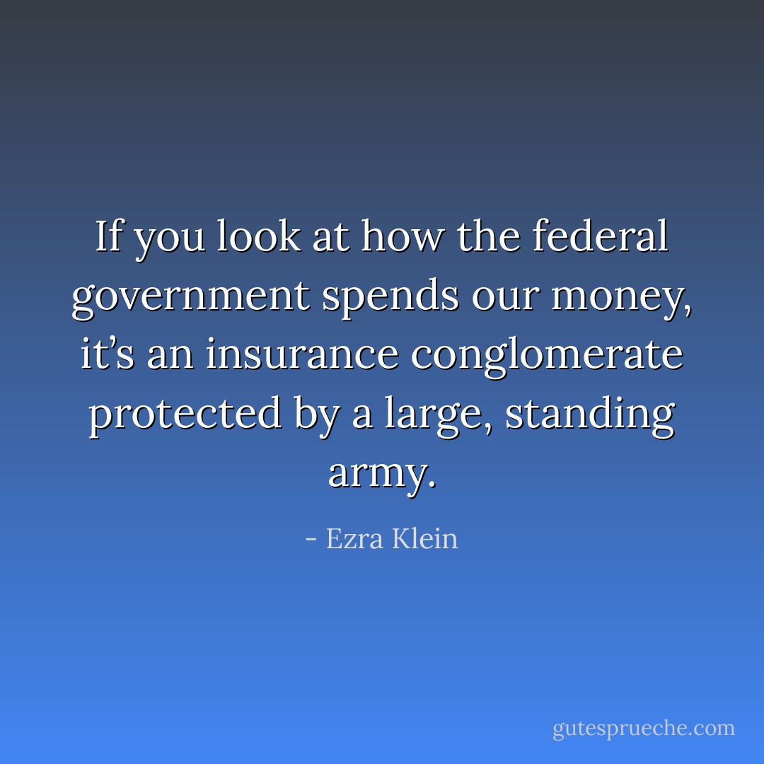 If you look at how the federal government spends our money, it’s an insurance conglomerate protected by a large, standing army. - Ezra Klein