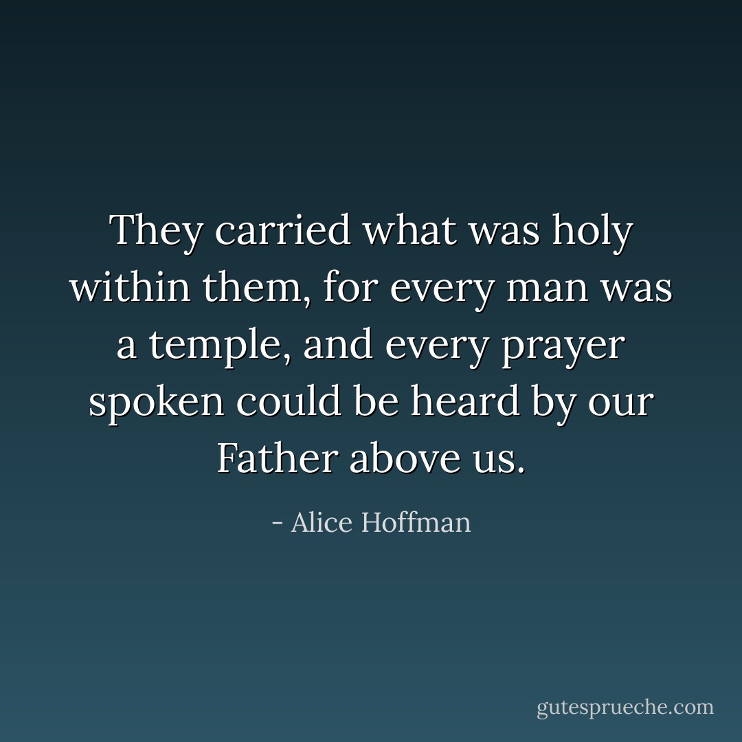 They carried what was holy within them, for every man was a temple, and every prayer spoken could be heard by our Father above us. - Alice Hoffman