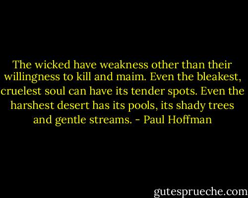 The wicked have weakness other than their willingness to kill and maim. Even the bleakest, cruelest soul can have its tender spots. Even the harshest desert has its pools, its shady trees and gentle streams. - Paul Hoffman