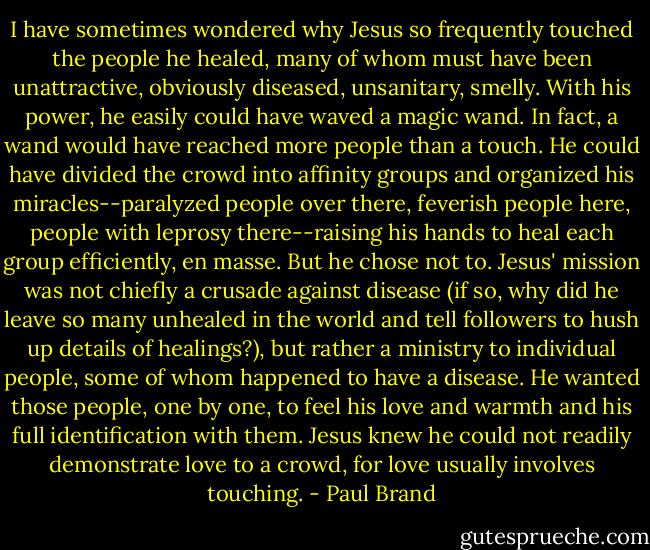 I have sometimes wondered why Jesus so frequently touched the people he healed, many of whom must have been unattractive, obviously diseased, unsanitary, smelly. With his power, he easily could have waved a magic wand. In fact, a wand would have reached more people than a touch. He could have divided the crowd into affinity groups and organized his miracles--paralyzed people over there, feverish people here, people with leprosy there--raising his hands to heal each group efficiently, en masse. But he chose not to. Jesus' mission was not chiefly a crusade against disease (if so, why did he leave so many unhealed in the world and tell followers to hush up details of healings?), but rather a ministry to individual people, some of whom happened to have a disease. He wanted those people, one by one, to feel his love and warmth and his full identification with them. Jesus knew he could not readily demonstrate love to a crowd, for love usually involves touching. - Paul Brand