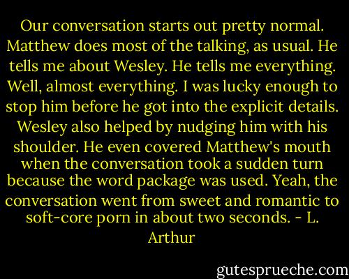 Our conversation starts out pretty normal. Matthew does most of the talking, as usual. He tells me about Wesley. He tells me everything. Well, almost everything. I was lucky enough to stop him before he got into the explicit details. Wesley also helped by nudging him with his shoulder. He even covered Matthew's mouth when the conversation took a sudden turn because the word package was used. Yeah, the conversation went from sweet and romantic to soft-core porn in about two seconds. - L. Arthur