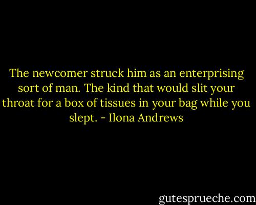 The newcomer struck him as an enterprising sort of man. The kind that would slit your throat for a box of tissues in your bag while you slept. - Ilona Andrews