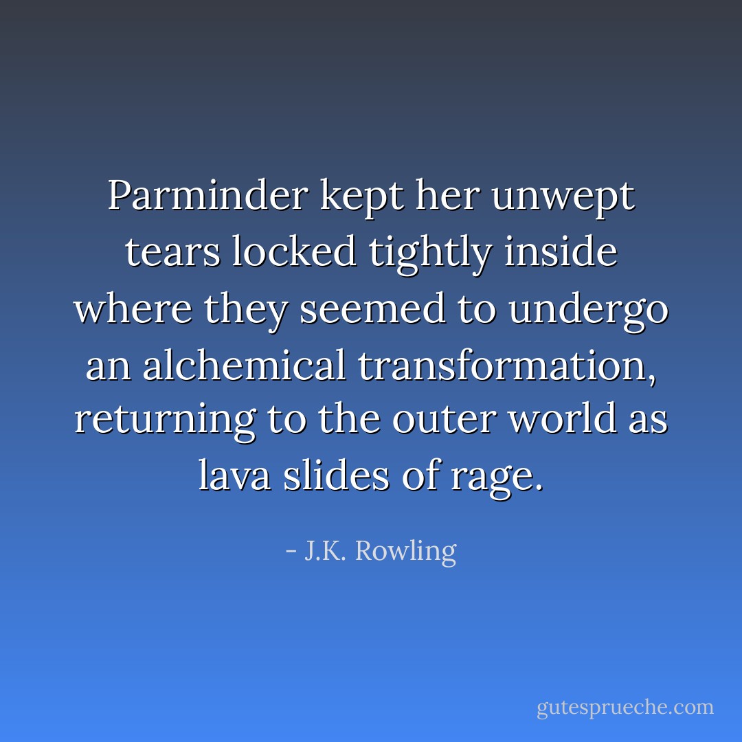 Parminder kept her unwept tears locked tightly inside where they seemed to undergo an alchemical transformation, returning to the outer world as lava slides of rage. - J.K. Rowling