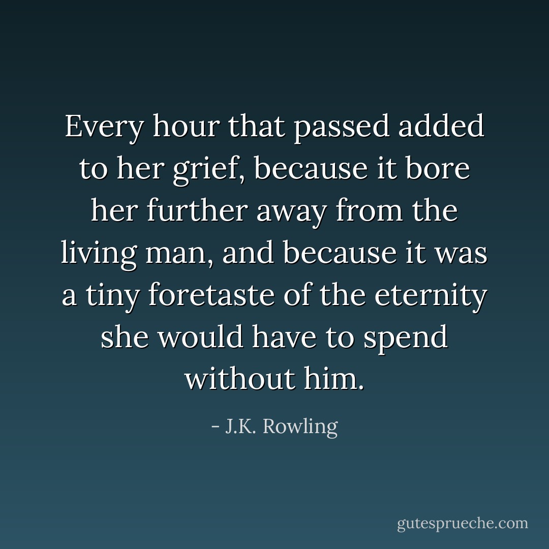 Every hour that passed added to her grief, because it bore her further away from the living man, and because it was a tiny foretaste of the eternity she would have to spend without him. - J.K. Rowling