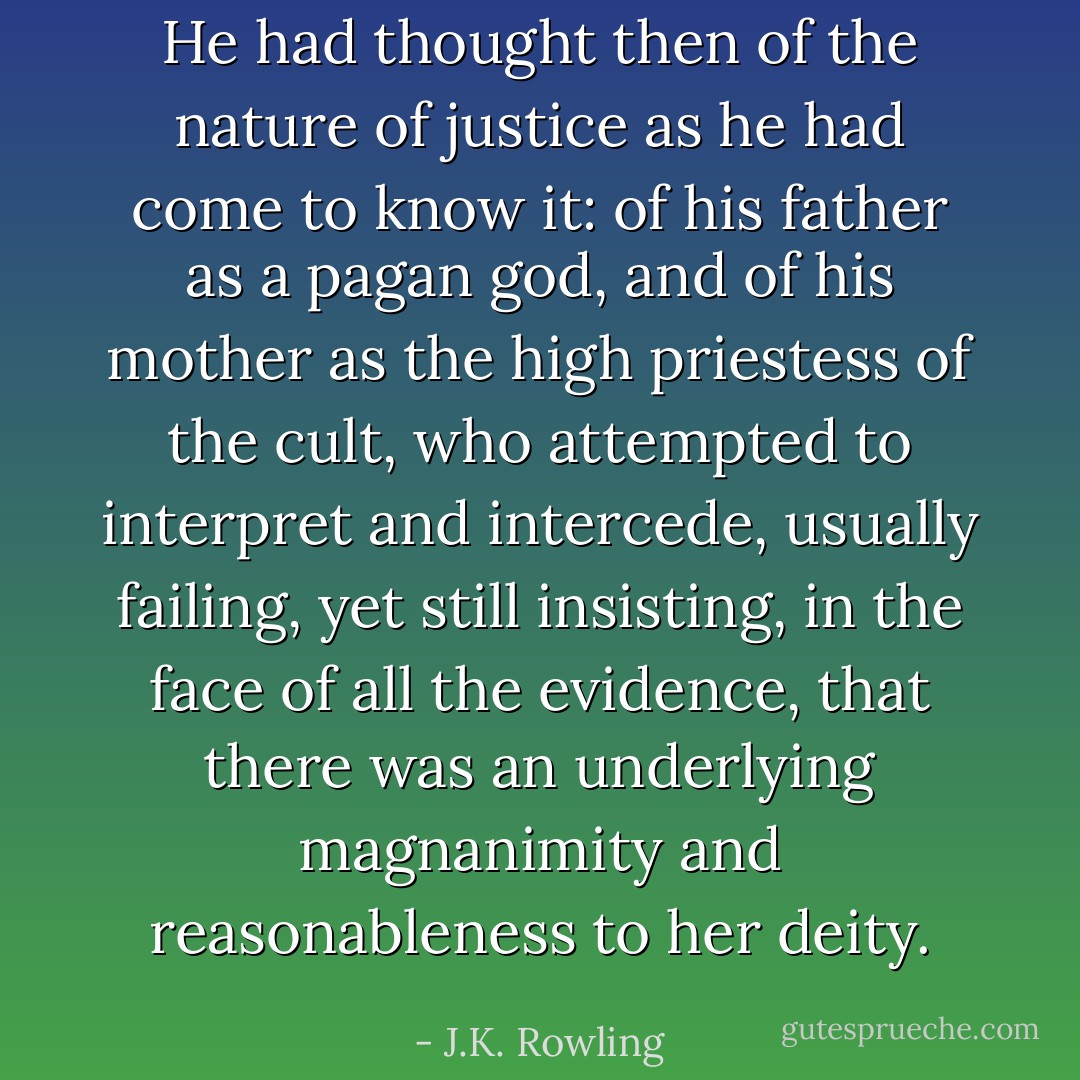 He had thought then of the nature of justice as he had come to know it: of his father as a pagan god, and of his mother as the high priestess of the cult, who attempted to interpret and intercede, usually failing, yet still insisting, in the face of all the evidence, that there was an underlying magnanimity and reasonableness to her deity. - J.K. Rowling