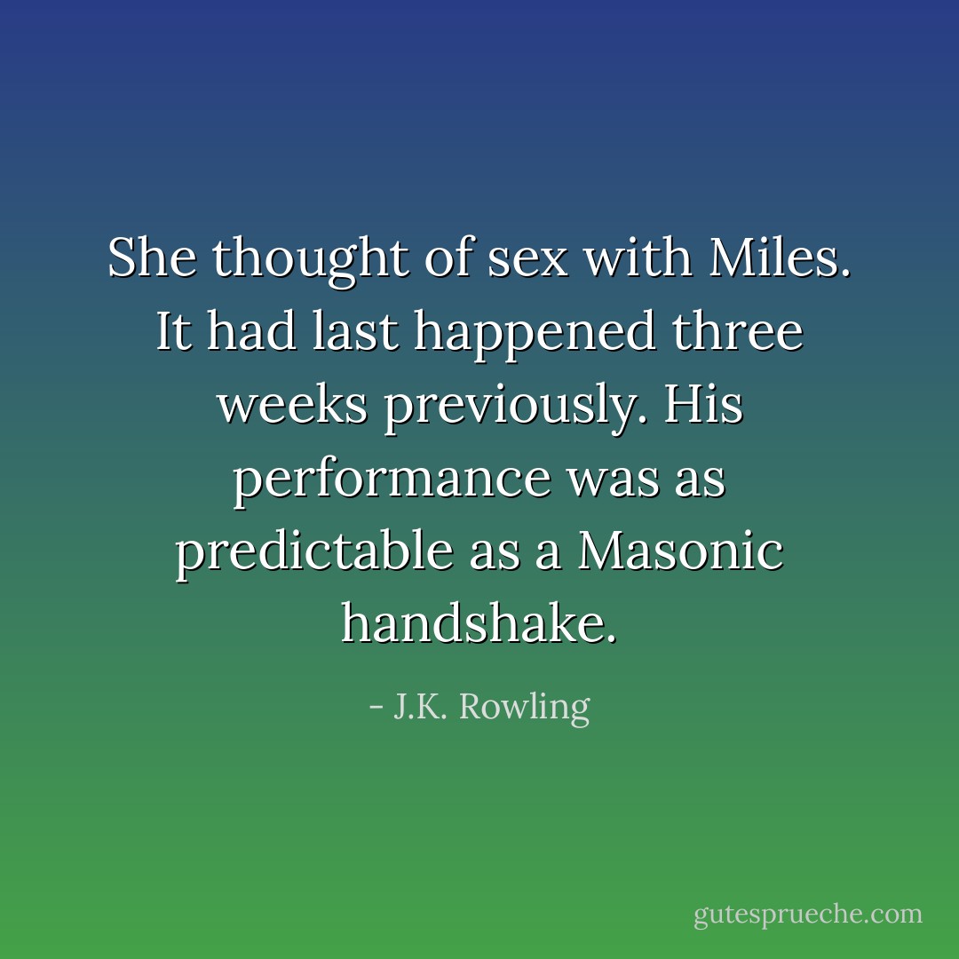 She thought of sex with Miles. It had last happened three weeks previously. His performance was as predictable as a Masonic handshake. - J.K. Rowling