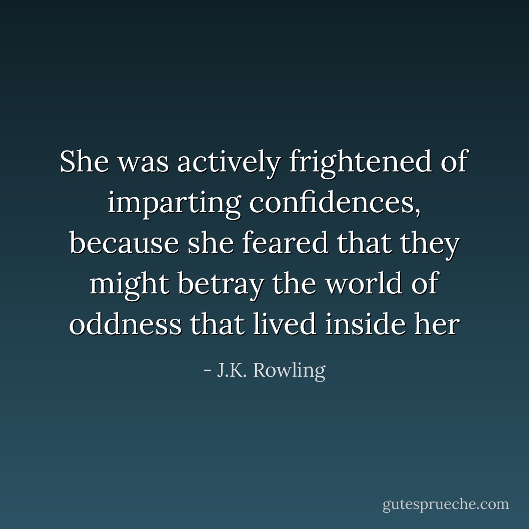 She was actively frightened of imparting confidences, because she feared that they might betray the world of oddness that lived inside her - J.K. Rowling