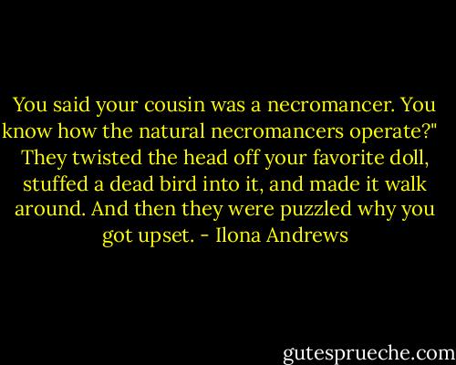 You said your cousin was a necromancer. You know how the natural necromancers operate?" <br /><br />They twisted the head off your favorite doll, stuffed a dead bird into it, and made it walk around. And then they were puzzled why you got upset. - Ilona Andrews