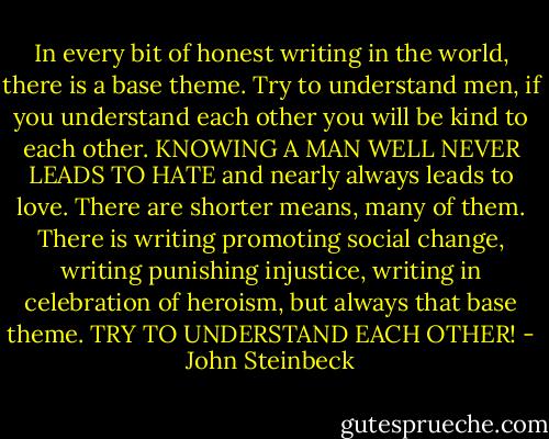 In every bit of honest writing in the world, there is a base theme. Try to understand men, if you understand each other you will be kind to each other. KNOWING A MAN WELL NEVER LEADS TO HATE and nearly always leads to love. There are shorter means, many of them. There is writing promoting social change, writing punishing injustice, writing in celebration of heroism, but always that base theme. TRY TO UNDERSTAND EACH OTHER! - John Steinbeck
