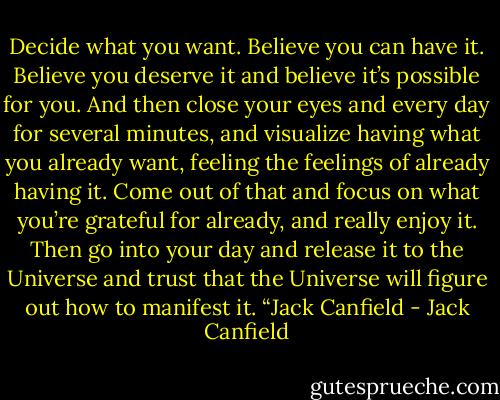 Decide what you want. Believe you can have it. Believe you deserve it and believe it’s possible<br />for you. And then close your eyes and every day for several minutes, and visualize having what<br />you already want, feeling the feelings of already having it. Come out of that and focus on what<br />you’re grateful for already, and really enjoy it. Then go into your day and release it to the<br />Universe and trust that the Universe will figure out how to manifest it. “Jack Canfield - Jack Canfield