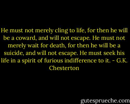 He must not merely cling to life, for then he will be a coward, and will not escape. He must not merely wait for death, for then he will be a suicide, and will not escape. He must seek his life in a spirit of furious indifference to it. - G.K. Chesterton