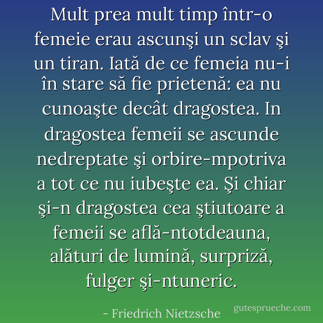 Mult prea mult timp într-o femeie erau ascunşi un sclav şi un tiran. Iată de ce femeia nu-i în stare să fie prietenă: ea nu cunoaşte decât dragostea. In dragostea femeii se ascunde nedreptate şi orbire-mpotriva a tot ce nu iubeşte ea. Şi chiar şi-n dragostea cea ştiutoare a femeii se află-ntotdeauna, alături de lumină, surpriză, fulger şi-ntuneric. - Friedrich Nietzsche