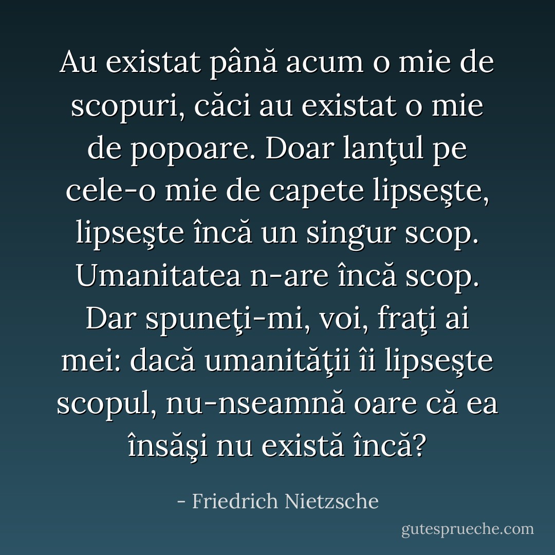 Au existat până acum o mie de scopuri, căci au existat o mie de popoare. Doar lanţul pe cele-o mie de capete lipseşte, lipseşte încă un singur scop. Umanitatea n-are încă scop. Dar spuneţi-mi, voi, fraţi ai mei: dacă umanităţii îi lipseşte scopul, nu-nseamnă oare că ea însăşi nu există încă? - Friedrich Nietzsche