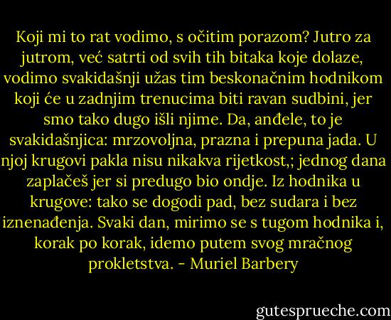 Koji mi to rat vodimo, s očitim porazom? Jutro za jutrom, već satrti od svih tih bitaka koje dolaze, vodimo svakidašnji užas tim beskonačnim hodnikom koji će u zadnjim trenucima biti ravan sudbini, jer smo tako dugo išli njime. Da, anđele, to je svakidašnjica: mrzovoljna, prazna i prepuna jada. U njoj krugovi pakla nisu nikakva rijetkost,; jednog dana zaplačeš jer si predugo bio ondje. Iz hodnika u krugove: tako se dogodi pad, bez sudara i bez iznenađenja. Svaki dan, mirimo se s tugom hodnika i, korak po korak, idemo putem svog mračnog prokletstva. - Muriel Barbery