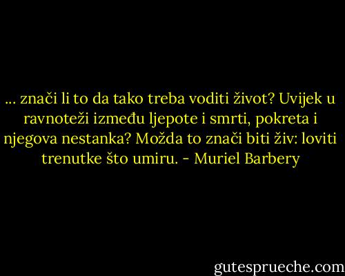 ... znači li to da tako treba voditi život? Uvijek u ravnoteži između ljepote i smrti, pokreta i njegova nestanka?<br />Možda to znači biti živ: loviti trenutke što umiru. - Muriel Barbery