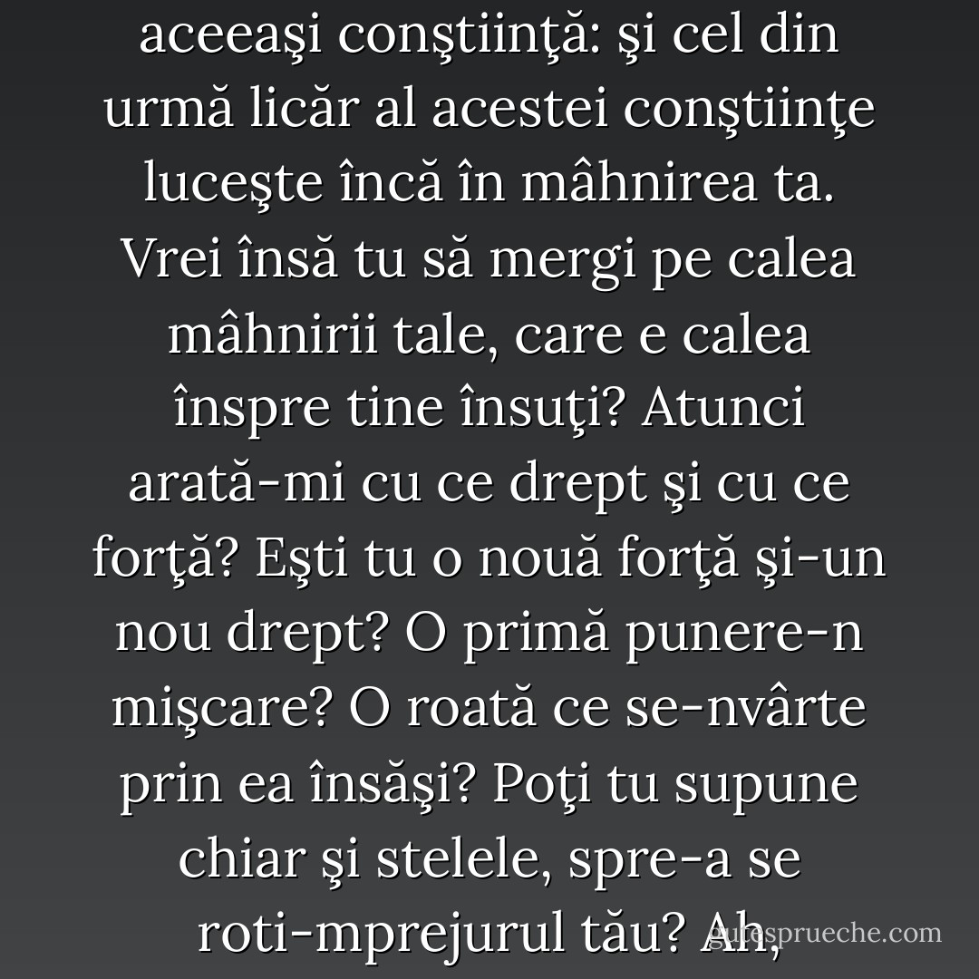 «Cel care caută uşor se pierde. Orice singurătate e o vină», aşa grăieşte turma. Iar tu de multă vreme ţii de turmă. Şi încă multă vreme vocea turmei va răsuna în tine. Iar când vei vrea să zici: «Eu nu mai am aceeaşi conştiinţă ca a voastră» va fi un plâns şi o durere. Uite, durerea aceasta însăşi se naşte încă din aceeaşi conştiinţă: şi cel din urmă licăr al acestei conştiinţe luceşte încă în mâhnirea ta.<br />Vrei însă tu să mergi pe calea mâhnirii tale, care e calea înspre tine însuţi? Atunci arată-mi cu ce drept şi cu ce forţă? Eşti tu o nouă forţă şi-un nou drept? O primă punere-n mişcare? O roată ce se-nvârte prin ea însăşi? Poţi tu supune chiar şi stelele, spre-a se roti-mprejurul tău? Ah, există-atât de multă lăcomie de-nălţimi! Există-atâtea spasme-ale ambiţioşilor! Arată-mi că nu eşti lacom, nici ambiţios! Ah, există-atât de multe gânduri mari, care nu fac nimic mai mult ca nişte foi: se umflă, sporindu-şi golul dinlăuntru. - Friedrich Nietzsche