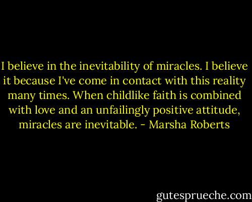 I believe in the inevitability of miracles. I believe it because I've come in contact with this reality many times. When childlike faith is combined with love and an unfailingly positive attitude, miracles are inevitable. - Marsha Roberts