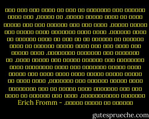 والقول بان الانسان لا يجب ان يخضع لاي شيء سوى نفسه لا ينكر كرامة المثل. بل العكس, انه اقوى تاكيد للمثل. وعلى اية حال يضطرنا هذا الى تحليل نقدي للمثال. بصفة عامة الانسان معرض اليوم الى افتراض ان المثال هو اي هدف لا تضمن تحقيقه اي كسب مادي وهو شيء يكون الشخص مستعدا من اجله للتضحية بكل الغايات الانانية. وهذا مفهوم سيكولوجي محض للمثال ولهذا فهو مفهوم نسبي. من وجهة النظر الذاتية هذه يكون للفاشستي الذي ينساق برغبة اخضاع نفسه لقوة اعلى وفي الوقت نفسه يتسير بالقوة على الآخرين, مثال شأنه في هذا شأن الانسان الذي يناضل من اجل المساواة والحرية الانسانيتين. وعلى هذا الاساس لا يمكن اطلاقا حل مشكلة المثل. - Erich Fromm