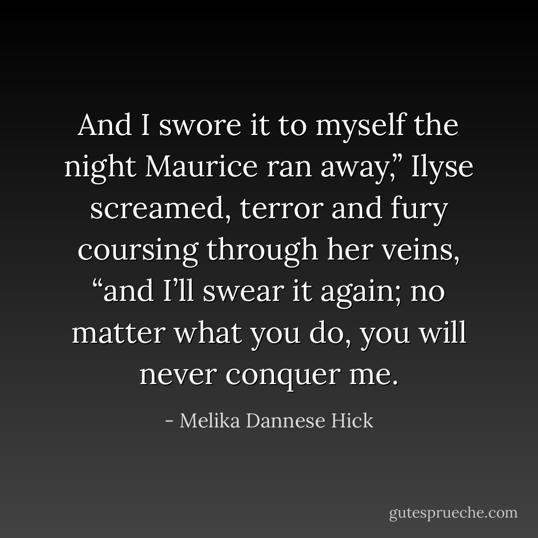 And I swore it to myself the night Maurice ran away,” Ilyse screamed, terror and fury coursing through her veins, “and I’ll swear it again; no matter what you do, you will never conquer me. - Melika Dannese Hick