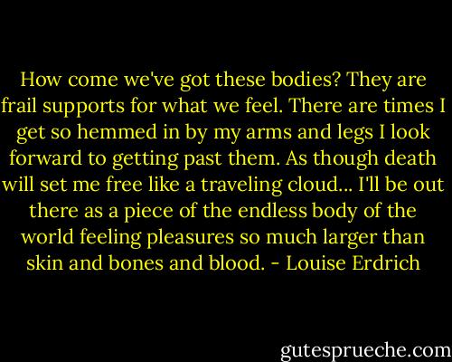 How come we've got these bodies? They are frail supports for what we feel. There are times I get so hemmed in by my arms and legs I look forward to getting past them. As though death will set me free like a traveling cloud... I'll be out there as a piece of the endless body of the world feeling pleasures so much larger than skin and bones and blood. - Louise Erdrich
