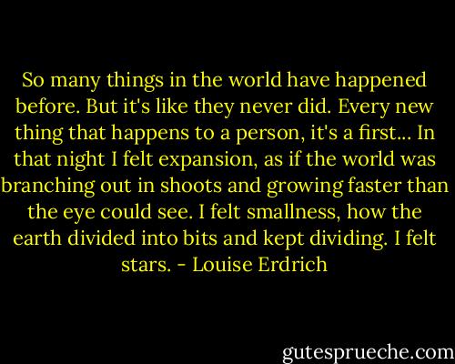 So many things in the world have happened before. But it's like they never did. Every new thing that happens to a person, it's a first... In that night I felt expansion, as if the world was branching out in shoots and growing faster than the eye could see. I felt smallness, how the earth divided into bits and kept dividing. I felt stars. - Louise Erdrich