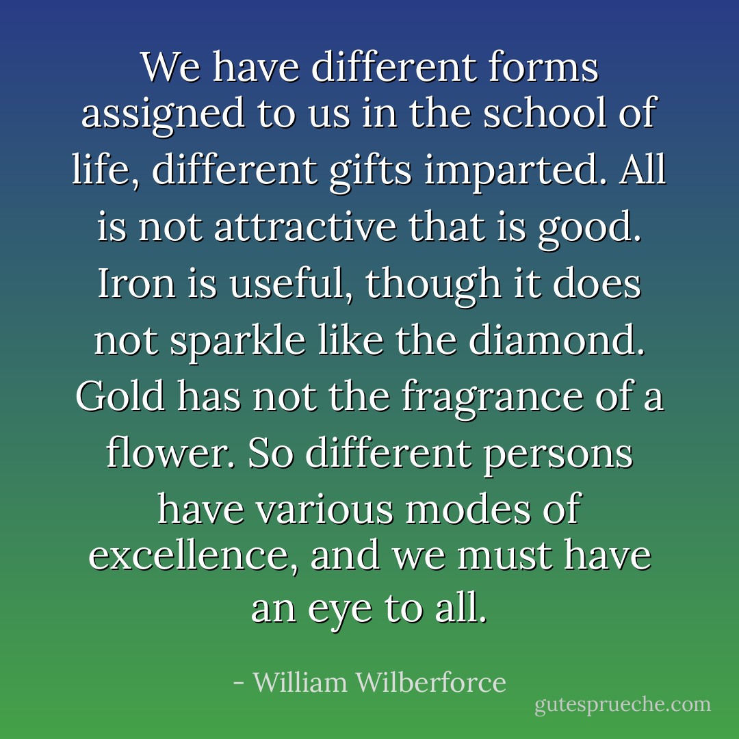 We have different forms assigned to us in the school of life, different gifts imparted. All is not attractive that is good. Iron is useful, though it does not sparkle like the diamond. Gold has not the fragrance of a flower. So different persons have various modes of excellence, and we must have an eye to all. - William Wilberforce
