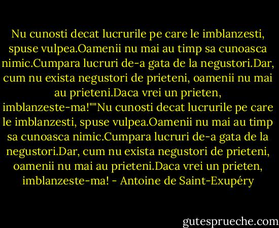Nu cunosti decat lucrurile pe care le imblanzesti, spuse vulpea.Oamenii nu mai au timp sa cunoasca nimic.Cumpara lucruri de-a gata de la negustori.Dar, cum nu exista negustori de prieteni, oamenii nu mai au prieteni.Daca vrei un prieten, imblanzeste-ma!""Nu cunosti decat lucrurile pe care le imblanzesti, spuse vulpea.Oamenii nu mai au timp sa cunoasca nimic.Cumpara lucruri de-a gata de la negustori.Dar, cum nu exista negustori de prieteni, oamenii nu mai au prieteni.Daca vrei un prieten, imblanzeste-ma! - Antoine de Saint-Exupéry