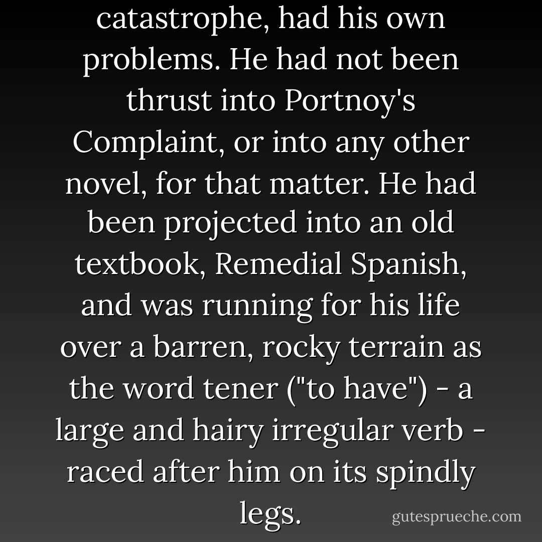 Kugelmass, unaware of this catastrophe, had his own problems. He had not been thrust into <i>Portnoy's Complaint</i>, or into any other novel, for that matter. He had been projected into an old textbook, <i>Remedial Spanish</i>, and was running for his life over a barren, rocky terrain as the word <i>tener</i> ("to have") - a large and hairy irregular verb - raced after him on its spindly legs. - Woody Allen