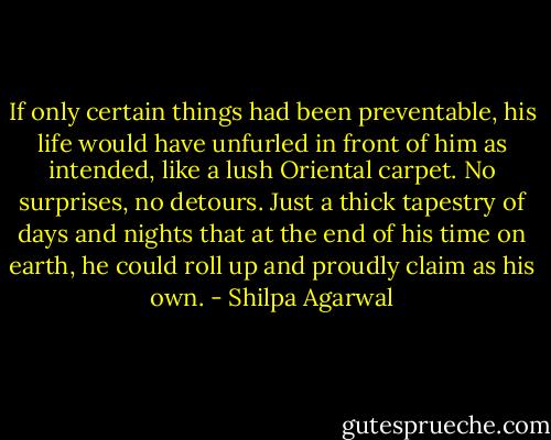 If only certain things had been preventable, his life would have unfurled in front of him as intended, like a lush Oriental carpet. No surprises, no detours. Just a thick tapestry of days and nights that at the end of his time on earth, he could roll up and proudly claim as his own. - Shilpa Agarwal