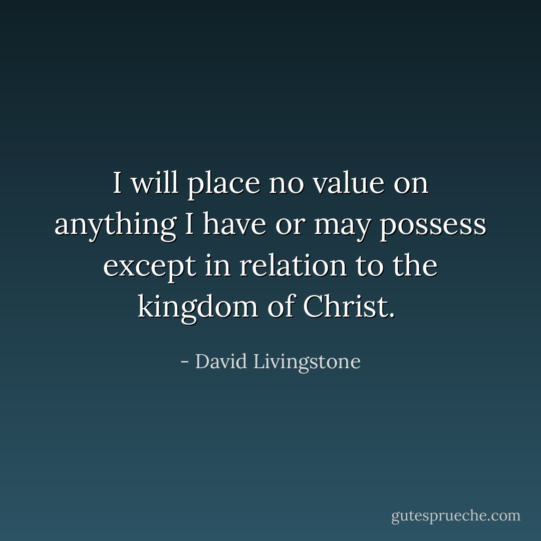 I will place no value on anything I have or may possess except in relation to the kingdom of Christ.  - David Livingstone