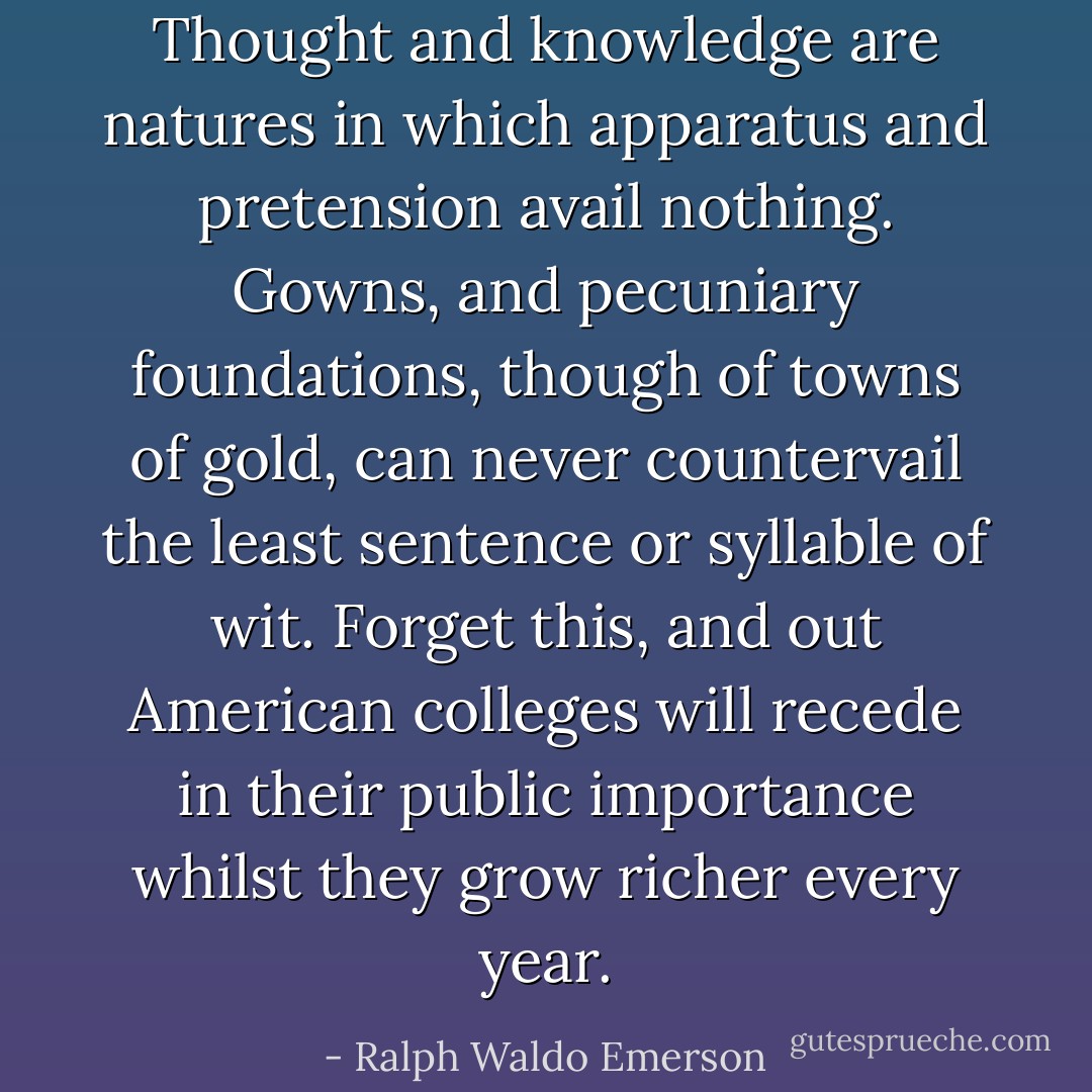 Thought and knowledge are natures in which apparatus and pretension avail nothing. Gowns, and pecuniary foundations, though of towns of gold, can never countervail the least sentence or syllable of wit. Forget this, and out American colleges will recede in their public importance whilst they grow richer every year. - Ralph Waldo Emerson