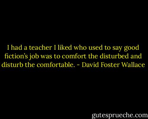 I had a teacher I liked who used to say good fiction’s job was to comfort the disturbed and disturb the comfortable. - David Foster Wallace