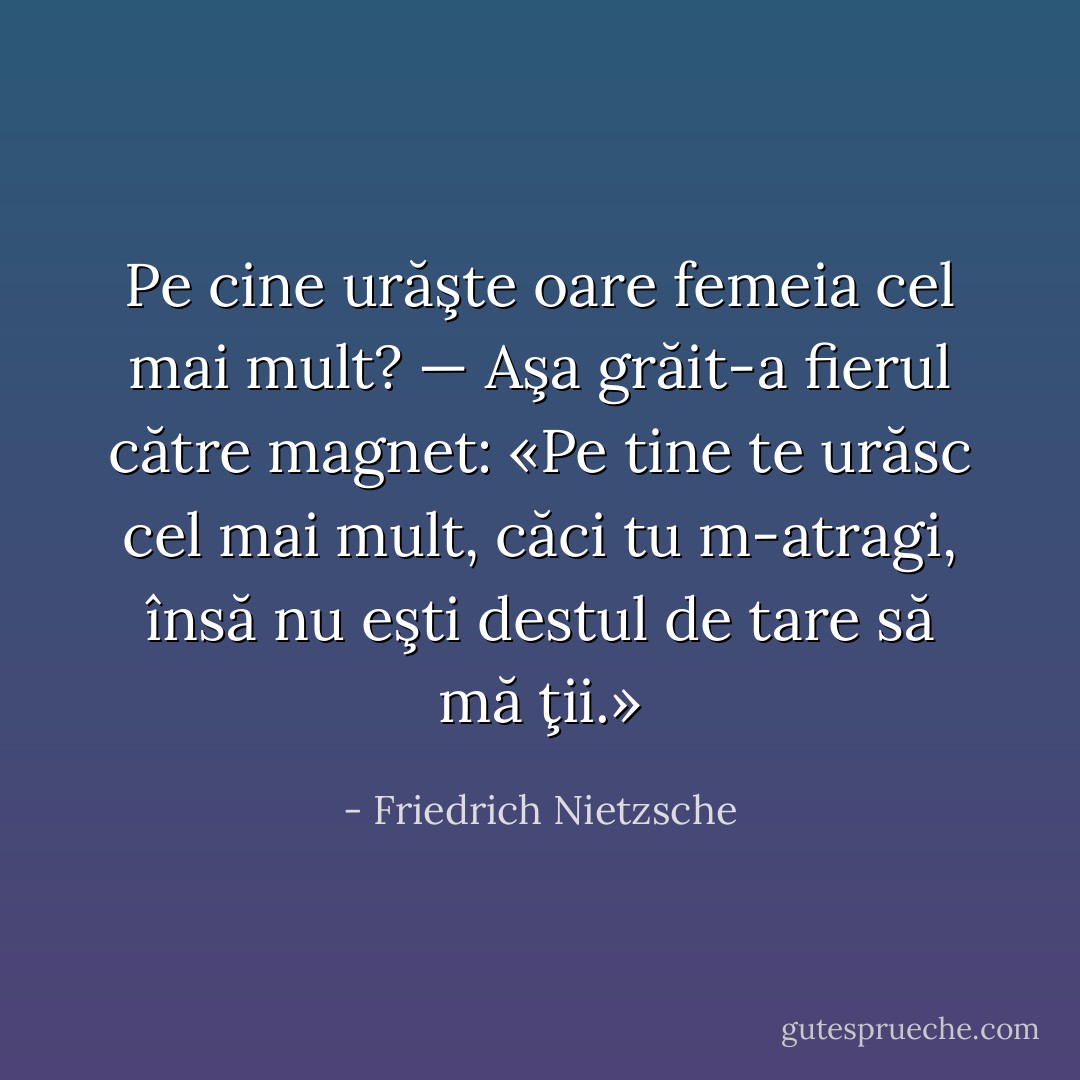 Pe cine urăşte oare femeia cel mai mult? — Aşa grăit-a fierul către magnet: «Pe tine te urăsc cel mai mult, căci tu m-atragi, însă nu eşti destul de tare să mă ţii.» - Friedrich Nietzsche