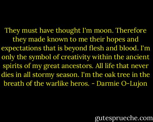 They must have thought I'm moon. Therefore they made known to me their hopes and expectations that is beyond flesh and blood. I'm only the symbol of creativity within the ancient spirits of my great ancestors. All life that never dies in all stormy season. I'm the oak tree in the breath of the warlike heros. - Darmie O-Lujon