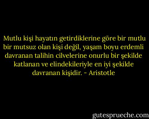  Mutlu kişi hayatın getirdiklerine göre bir mutlu bir mutsuz olan kişi değil, yaşam boyu erdemli davranan talihin cilvelerine onurlu bir şekilde katlanan ve elindekileriyle en iyi şekilde davranan kişidir. - Aristotle