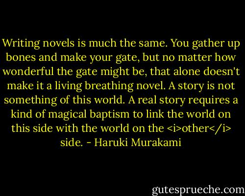 Writing novels is much the same. You gather up bones and make your gate, but no matter how wonderful the gate might be, that alone doesn't make it a living breathing novel. A story is not something of this world. A real story requires a kind of magical baptism to link the world on this side with the world on the <i>other</i> side. - Haruki Murakami
