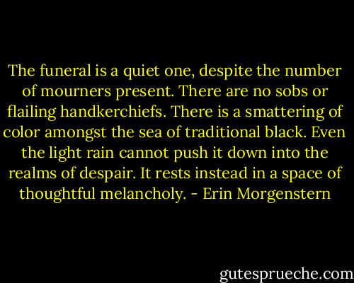The funeral is a quiet one, despite the number of mourners present. There are no sobs or flailing handkerchiefs. There is a smattering of color amongst the sea of traditional black. Even the light rain cannot push it down into the realms of despair. It rests instead in a space of thoughtful melancholy. - Erin Morgenstern