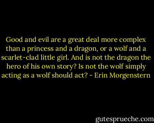 Good and evil are a great deal more complex than a princess and a dragon, or a wolf and a scarlet-clad little girl. And is not the dragon the hero of his own story? Is not the wolf simply acting as a wolf should act? - Erin Morgenstern