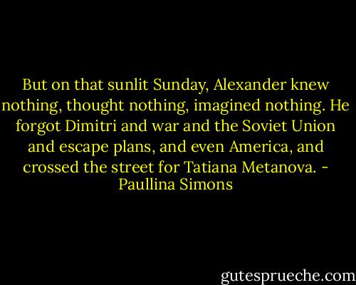 But on that sunlit Sunday, Alexander knew nothing, thought nothing, imagined nothing. He forgot Dimitri and war and the Soviet Union and escape plans, and even America, and crossed the street for Tatiana Metanova. - Paullina Simons