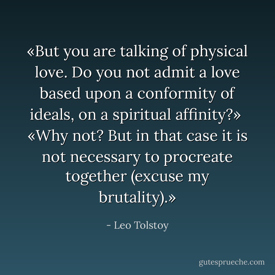 «But you are talking of physical love. Do you not admit a love based upon a conformity of ideals, on a spiritual affinity?»<br /><br />«Why not? But in that case it is not necessary to procreate together (excuse my brutality).» - Leo Tolstoy